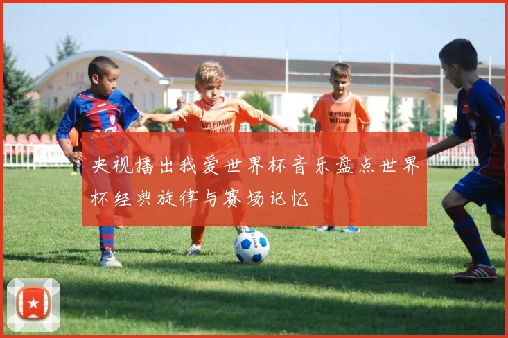 央视播出我爱世界杯音乐盘点世界杯经典旋律与赛场记忆