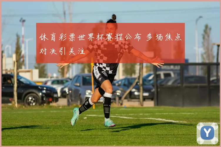 休育彩票世界杯赛程公布 多场焦点对决引关注