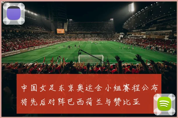 中国女足东京奥运会小组赛程公布将先后对阵巴西荷兰与赞比亚