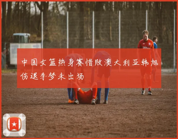 中国女篮热身赛惜败澳大利亚韩旭伤退李梦未出场