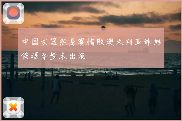 中国女篮热身赛惜败澳大利亚韩旭伤退李梦未出场