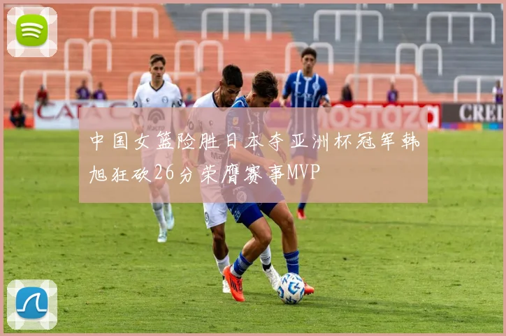 中国女篮险胜日本夺亚洲杯冠军韩旭狂砍26分荣膺赛事MVP