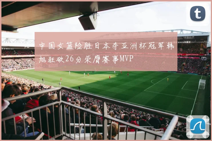 中国女篮险胜日本夺亚洲杯冠军韩旭狂砍26分荣膺赛事MVP