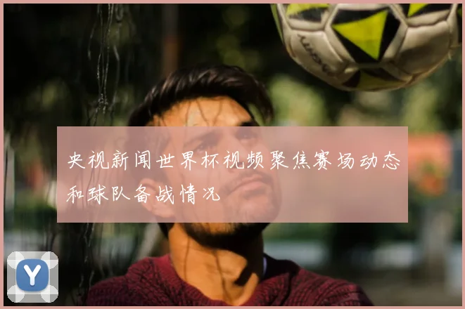 央视新闻世界杯视频聚焦赛场动态和球队备战情况