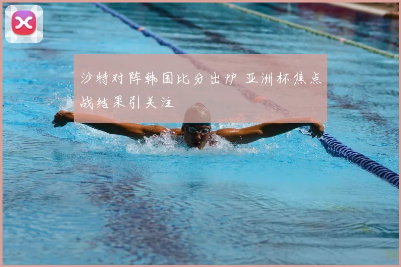 沙特对阵韩国比分出炉 亚洲杯焦点战结果引关注
