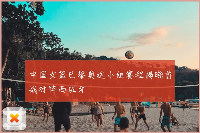 中国女篮巴黎奥运小组赛程揭晓首战对阵西班牙