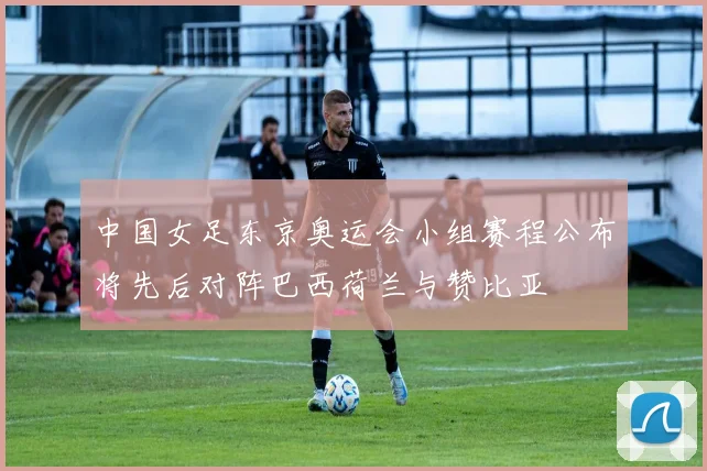 中国女足东京奥运会小组赛程公布将先后对阵巴西荷兰与赞比亚