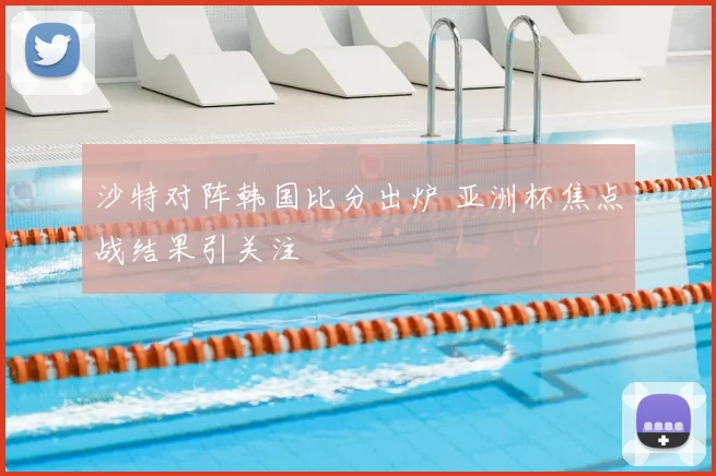 沙特对阵韩国比分出炉 亚洲杯焦点战结果引关注