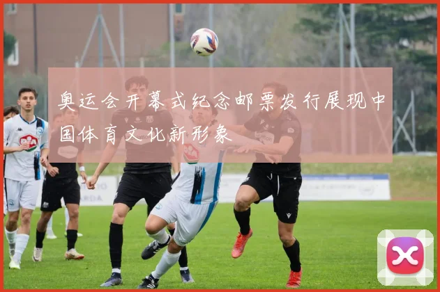奥运会开幕式纪念邮票发行展现中国体育文化新形象