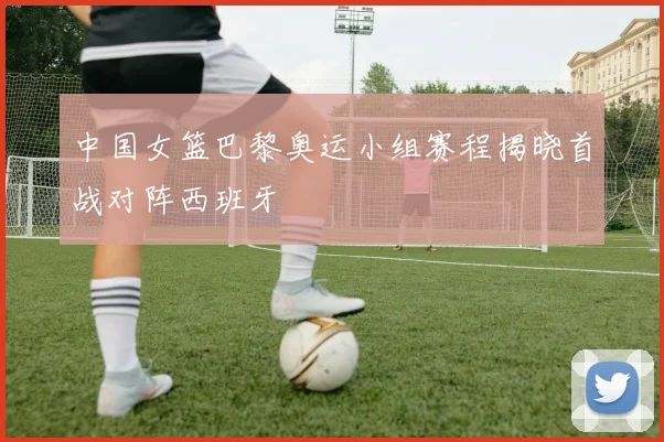 中国女篮巴黎奥运小组赛程揭晓首战对阵西班牙