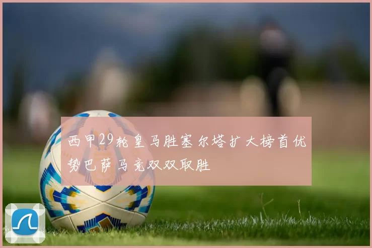 西甲29轮皇马胜塞尔塔扩大榜首优势巴萨马竞双双取胜