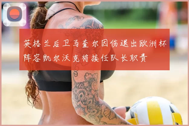 英格兰后卫马奎尔因伤退出欧洲杯阵容凯尔沃克将接任队长职责