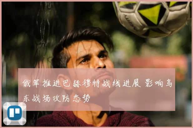 俄军推进巴赫穆特战线进展 影响乌东战场攻防态势