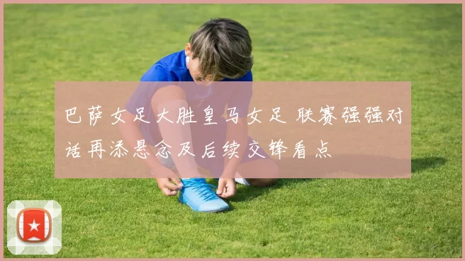 巴萨女足大胜皇马女足 联赛强强对话再添悬念及后续交锋看点