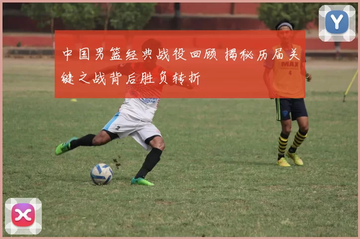 中国男篮经典战役回顾 揭秘历届关键之战背后胜负转折