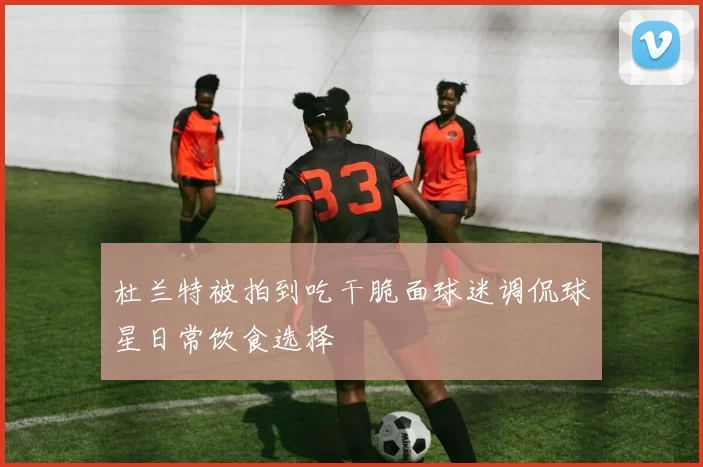 杜兰特被拍到吃干脆面球迷调侃球星日常饮食选择