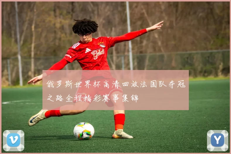 俄罗斯世界杯高清回放法国队夺冠之路全程精彩赛事集锦