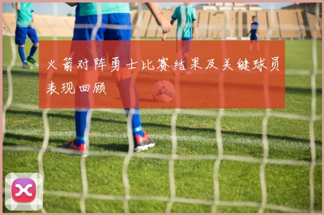 火箭对阵勇士比赛结果及关键球员表现回顾