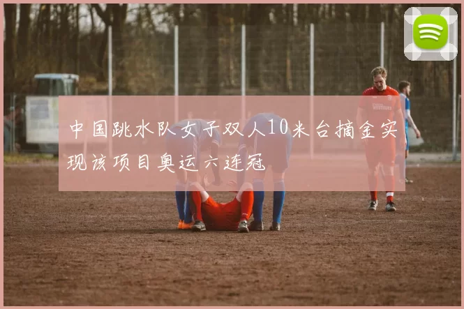 中国跳水队女子双人10米台摘金实现该项目奥运六连冠