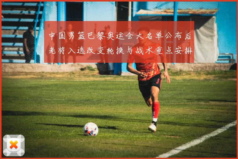 中国男篮巴黎奥运会大名单公布后老将入选改变轮换与战术重点安排