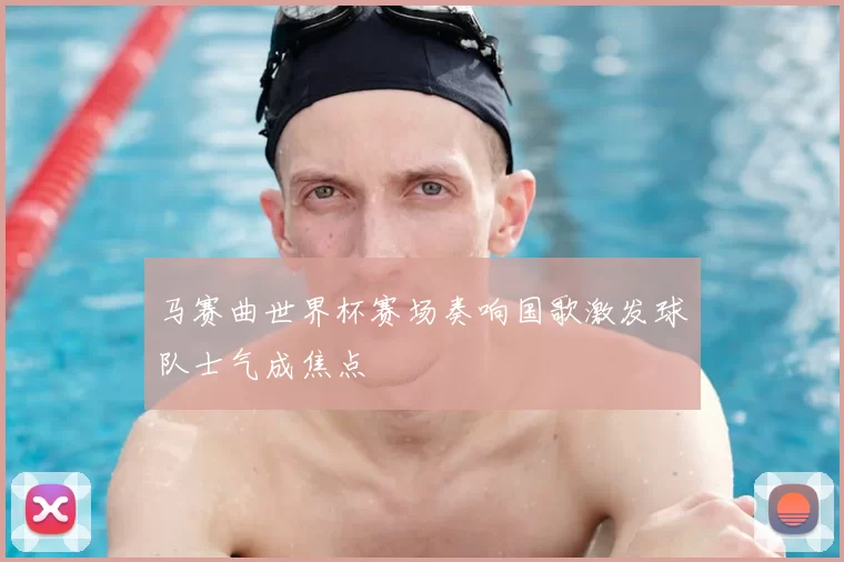 马赛曲世界杯赛场奏响国歌激发球队士气成焦点