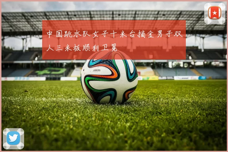 中国跳水队女子十米台摘金男子双人三米板顺利卫冕