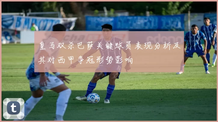 皇马双杀巴萨关键球员表现分析及其对西甲争冠形势影响