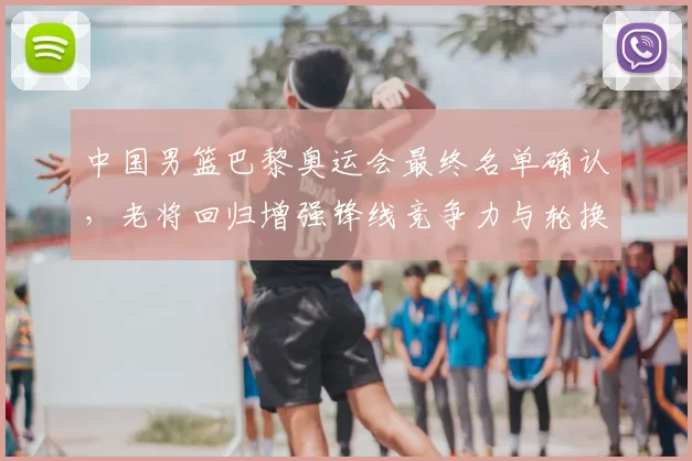 中国男篮巴黎奥运会最终名单确认，老将回归增强锋线竞争力与轮换深度