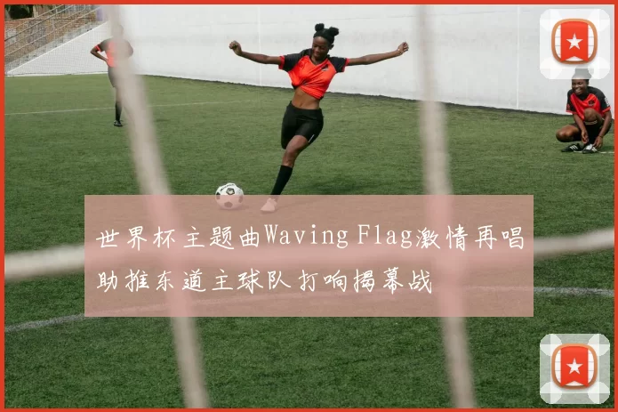 世界杯主题曲Waving Flag激情再唱助推东道主球队打响揭幕战