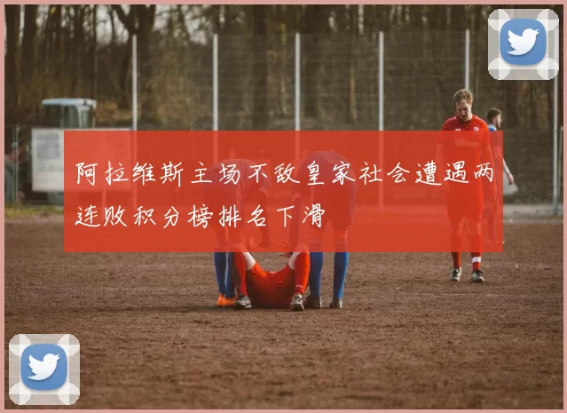 阿拉维斯主场不敌皇家社会遭遇两连败积分榜排名下滑