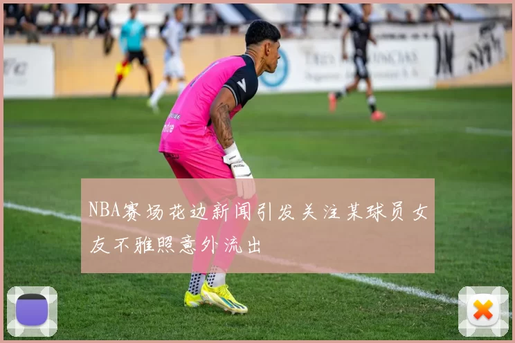 NBA赛场花边新闻引发关注某球员女友不雅照意外流出
