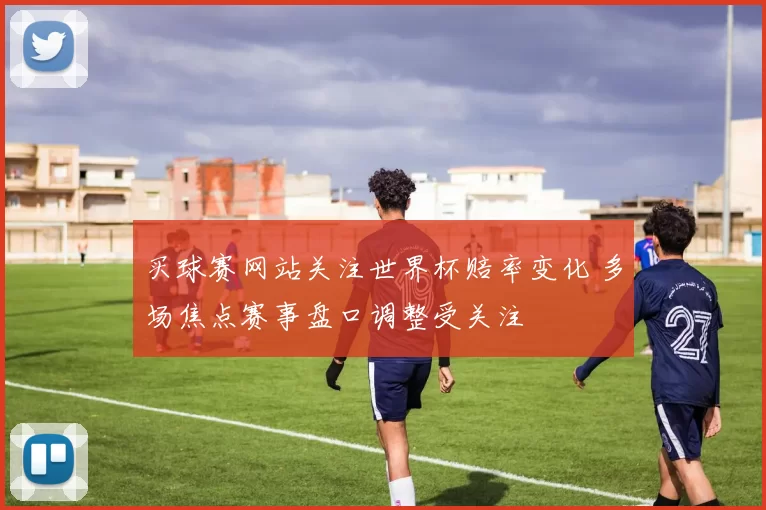 买球赛网站关注世界杯赔率变化 多场焦点赛事盘口调整受关注