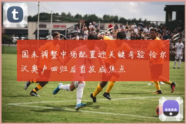 国米调整中场配置迎关键考验 恰尔汉奥卢回归后首发成焦点