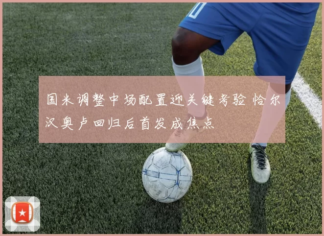 国米调整中场配置迎关键考验 恰尔汉奥卢回归后首发成焦点
