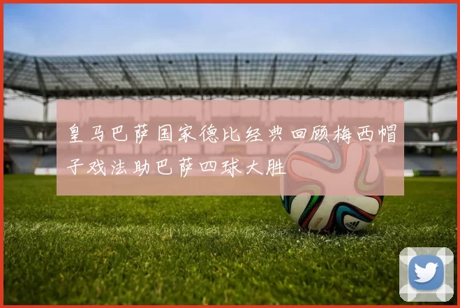 皇马巴萨国家德比经典回顾梅西帽子戏法助巴萨四球大胜