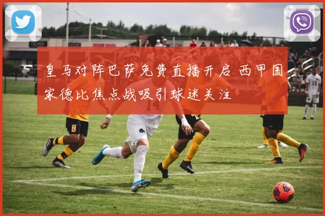 皇马对阵巴萨免费直播开启 西甲国家德比焦点战吸引球迷关注