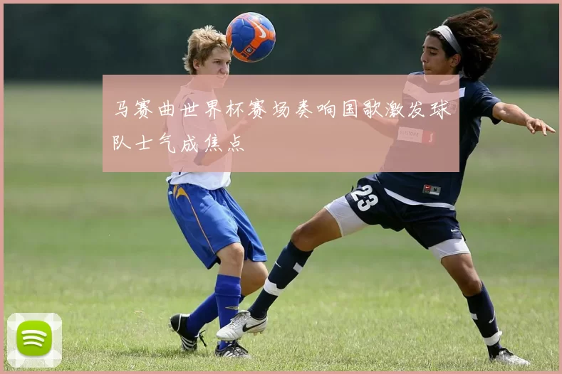马赛曲世界杯赛场奏响国歌激发球队士气成焦点