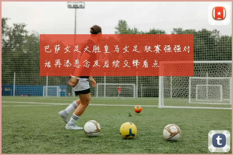 巴萨女足大胜皇马女足 联赛强强对话再添悬念及后续交锋看点