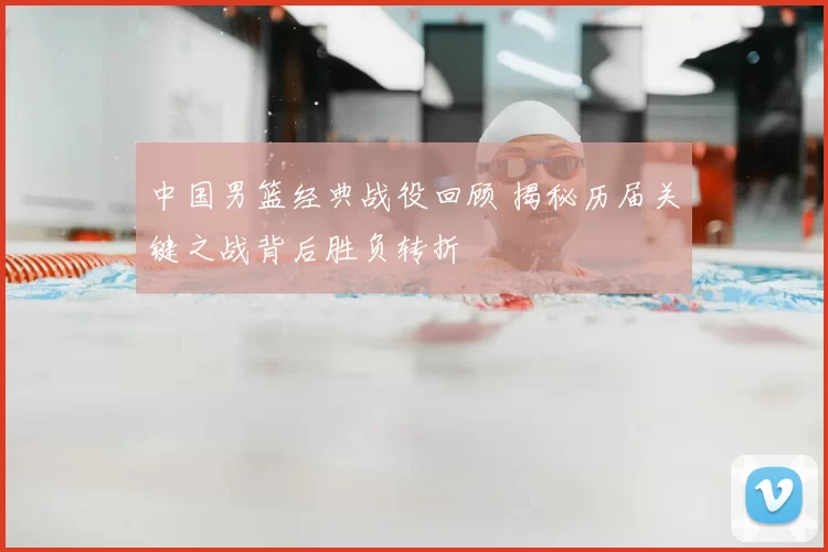 中国男篮经典战役回顾 揭秘历届关键之战背后胜负转折