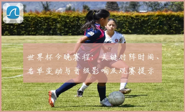世界杯今晚赛程：关键对阵时间、名单变动与晋级影响及观赛提示