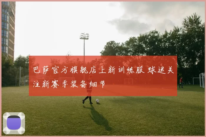 巴萨官方旗舰店上新训练服 球迷关注新赛季装备细节