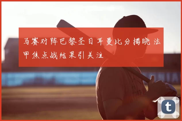 马赛对阵巴黎圣日耳曼比分揭晓 法甲焦点战结果引关注