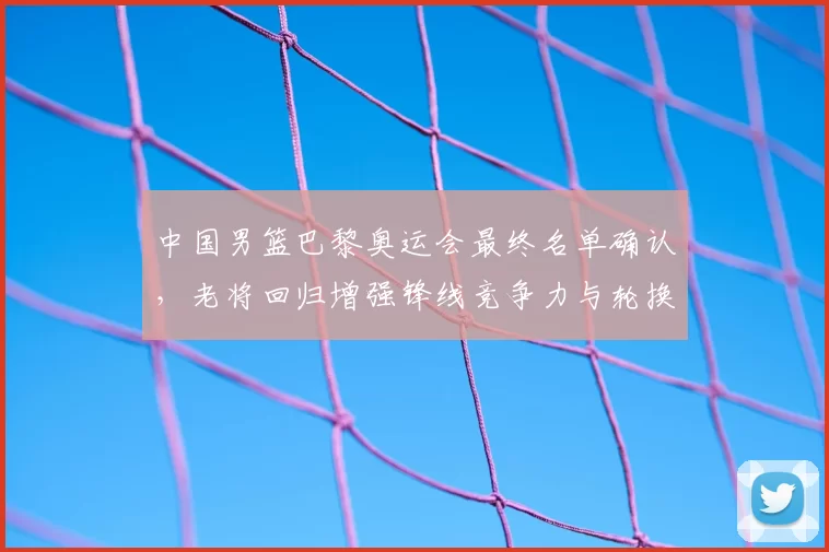 中国男篮巴黎奥运会最终名单确认，老将回归增强锋线竞争力与轮换深度