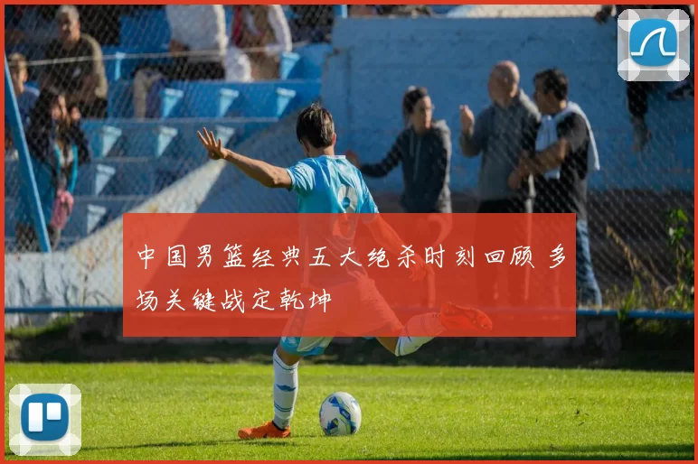 中国男篮经典五大绝杀时刻回顾 多场关键战定乾坤