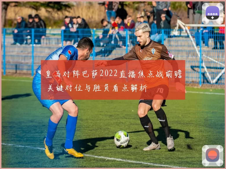 皇马对阵巴萨2022直播焦点战前瞻 关键对位与胜负看点解析