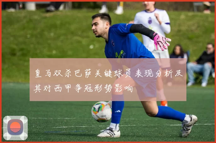 皇马双杀巴萨关键球员表现分析及其对西甲争冠形势影响