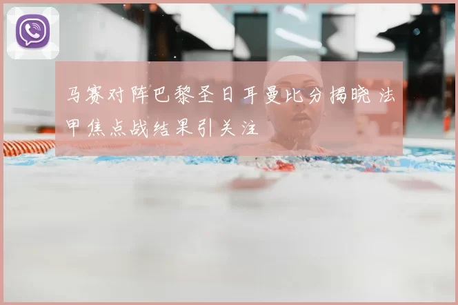 马赛对阵巴黎圣日耳曼比分揭晓 法甲焦点战结果引关注