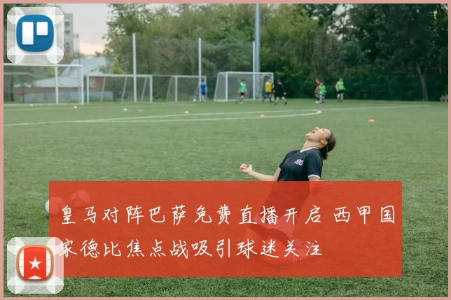 皇马对阵巴萨免费直播开启 西甲国家德比焦点战吸引球迷关注