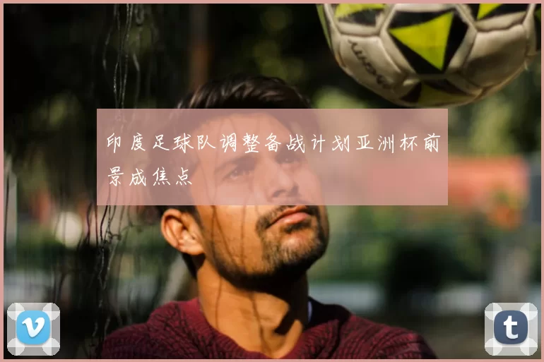 印度足球队调整备战计划亚洲杯前景成焦点