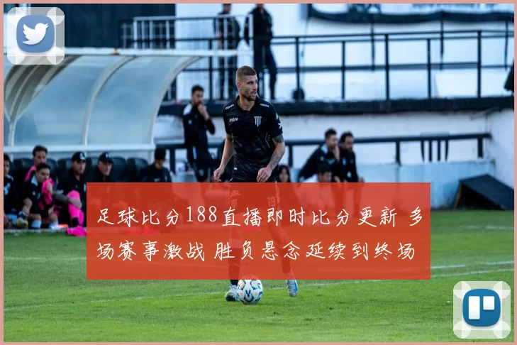 足球比分188直播即时比分更新 多场赛事激战 胜负悬念延续到终场